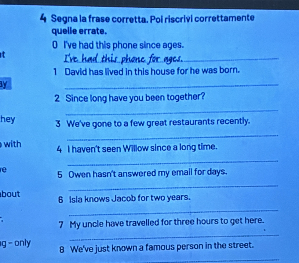 Segna la frase corretta. Pol riscrivi correttamente 
quelle errate. 
0 I've had this phone since ages. 
_ 
it 
_ 
1 David has lived in this house for he was born. 
y 
_ 
2 Since long have you been together? 
_ 
hey 
3 We've gone to a few great restaurants recently. 
_ 
with 
4 I haven't seen Willow since a long time. 
_ 
e 
5 Owen hasn't answered my email for days. 
_ 
bout 
6 Isla knows Jacob for two years. 
_ 
. 
7 My uncle have travelled for three hours to get here. 
g - only 
_ 
8 We've just known a famous person in the street. 
_