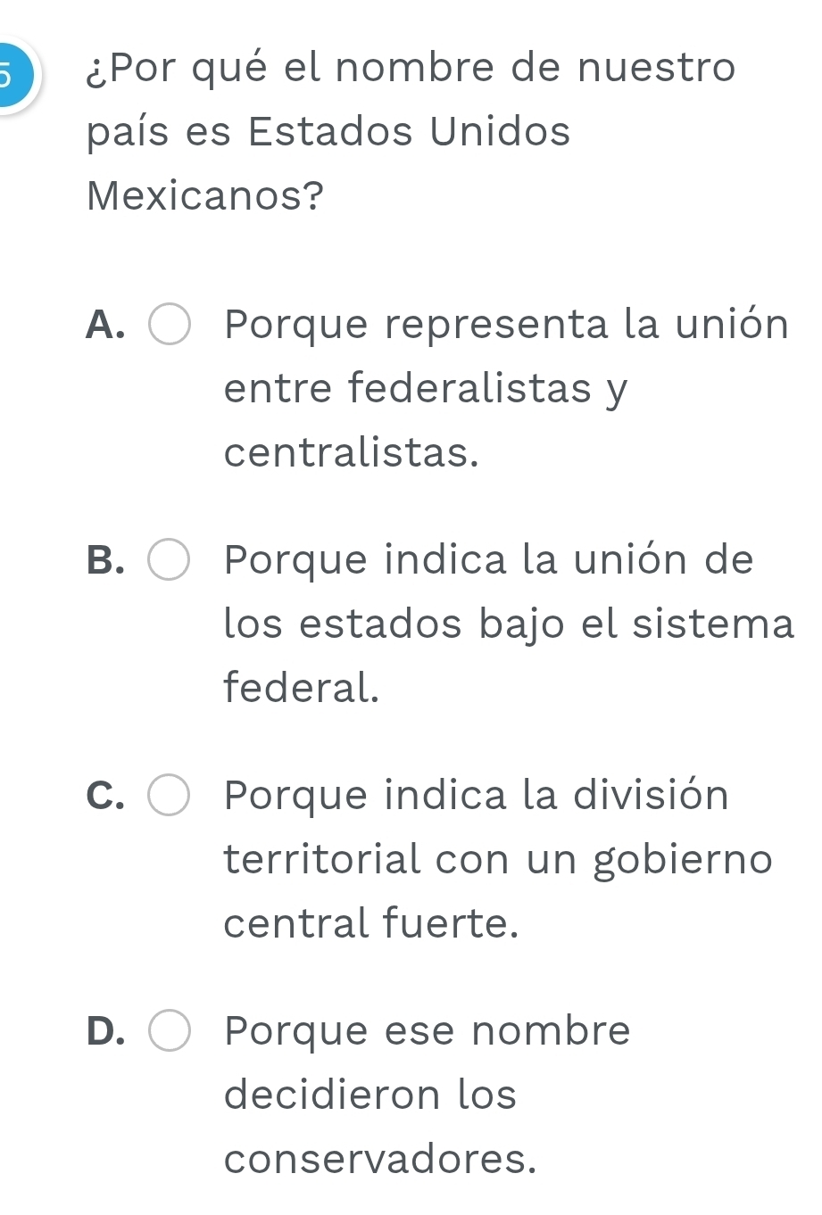 ¿Por qué el nombre de nuestro
país es Estados Unidos
Mexicanos?
A. Porque representa la unión
entre federalistas y
centralistas.
B. Porque indica la unión de
los estados bajo el sistema
federal.
C. Porque indica la división
territorial con un gobierno
central fuerte.
D. Porque ese nombre
decidieron los
conservadores.