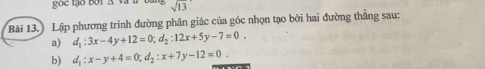 sqrt 13 
Bài 13. Lập phương trình đường phân giác của góc nhọn tạo bởi hai đường thắng sau:
a) d_1:3x-4y+12=0; d_2:12x+5y-7=0. 
b) d_1:x-y+4=0; d_2:x+7y-12=0.