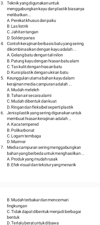 Teknikyang digunakan untuk
menggabungkankayu dan plastikbiasanya
melibatkan. ..
A. Perekat khusus danpaku
B. Las listrik
C. Jahitantangan
D. Solderpanas
4. Contohkerajin an berba sis batu yang sering
dikombinasikandengan kayu adalah ...
A. Gelang batu dengan talinilon
B. Patung kayu dengan hi asan ba tu alam
C. Ta skul it dengan hias anbatu
D. Kursi pla stik denganukiran batu
5. Keunggul an utam abah an ka yudalam
kerajinan media campuran adalah .. .
A. Mudah meleleh
B. Tahan air secara alami
C. Mudah dibentuk dan kuat
D. Ringan dan fleksibel seperti plastik
6. Jenis plastik yang sering digunakan untuk
membuat hiasan kerajinan adalah ...
A. Kaca tempered
B. Polikarbonat
C. Logam tembaga
D. Marmer
7. Mediacampuran sering menggabungkan
bah an yang ber bed a unt ukmenghasilkan ...
A. Produk yang mudah rusak
B. Efek vi sual dantekstur yang me narik
B. Mudahterbakar dan mencemari
lingkungan
C. Tidak dapat dibentuk menjadi berbagai
bentuk
D. Terlal u ber at untuk dibawa