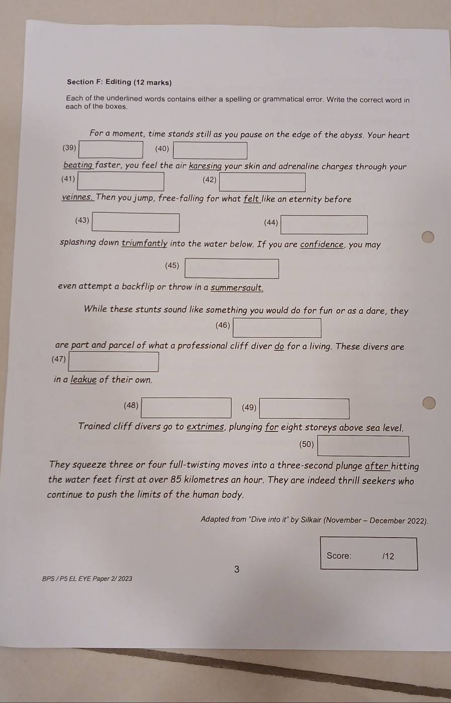 Editing (12 marks) 
Each of the underlined words contains either a spelling or grammatical error. Write the correct word in 
each of the boxes. 
For a moment, time stands still as you pause on the edge of the abyss. Your heart 
(39) (40) 
beating faster, you feel the air karesing your skin and adrenaline charges through your 
(41) (42) 
veinnes. Then you jump, free-falling for what felt like an eternity before 
(43) (44) 
splashing down triumfantly into the water below. If you are confidence, you may 
(45) 
even attempt a backflip or throw in a summersault. 
While these stunts sound like something you would do for fun or as a dare, they 
(46) 
are part and parcel of what a professional cliff diver do for a living. These divers are 
(47) ... 
in a leakue of their own. 
(48) (49) 
Trained cliff divers go to extrimes, plunging for eight storeys above sea level. 
(50) 
They squeeze three or four full-twisting moves into a three-second plunge after hitting 
the water feet first at over 85 kilometres an hour. They are indeed thrill seekers who 
continue to push the limits of the human body. 
Adapted from “Dive into it” by Silkair (November - December 2022). 
Score: /12 
3 
BPS / P5 EL EYE Paper 2/ 2023