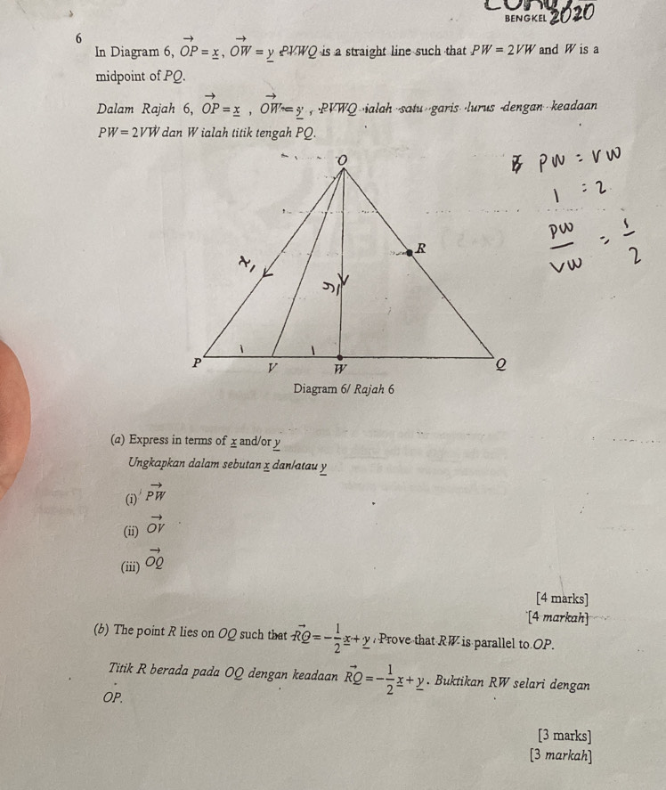 cone
BENGKEL 2020
6
In Diagram 6, vector OP=_ x,vector OW=_ y PVWQ is a straight line such that PW=2VW and W is a
midpoint of PQ.
Dalam Rajah 6, ,vector OP=_ x,vector OW=y ,PVWQ ·ialah /garis ·lurus -dengan keadaan
PW=2VW dan W ialah titik tengah PQ.
(a) Express in terms of x and/or y
Ungkapkan dalam sebutan x dan/atau y
(i) vector PW
(ii) vector OV
(iii) vector OQ
[4 marks]
[4 markah]
(b) The point R lies on OQ such that vector RQ=- 1/2 x+_ y Prove that RW is parallel to OP.
Titik R berada pada OQ dengan keadaan vector RQ=- 1/2 _ x+_ y. Buktikan RW selari dengan
OP.
[3 marks]
[3 markah]