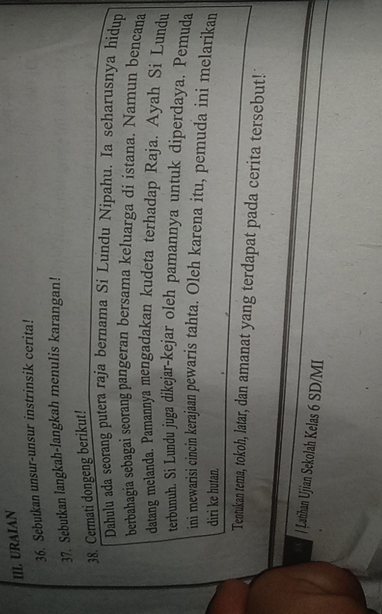 URAIAN 
36. Sebutkan unsur-unsur instrinsik cerita! 
37. Sebutkan langkah-langkah menulis karangan! 
38. Cermati dongeng berikut! 
Dahulu ada seorang putera raja bernama Si Lundu Nipahu. Ia seharusnya hidup 
berbahagia sebagai seorang pangeran bersama keluarga di istana. Namun bencana 
datang melanda. Pamannya mengadakan kudeta terhadap Raja. Ayah Si Lundu 
terbunuh. Si Lundu juga dikejar-kejar oleh pamannya untuk diperdaya. Pemuda 
ini mewarisi cincin kerajaan pewaris tahta. Oleh karena itu, pemuda ini melarikan 
dirì ke hutan. 
Tentukan tema, tokoh, latar, dan amanat yang terdapat pada cerita tersebut! 
/ Latihan Ujian Sekolah Kelas 6 SD/MI