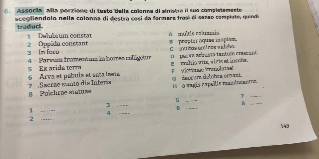 Associa alla porzione di testo della colonna di sinistra il suo completamento
scegliendolo nella colonna di destra così da formare frasi di senso compiuto, quindi
traduci.
1 Delubrum constat A multis columnis.
2 Oppida constant B propter aquae inopiam.
3 In foro Cmultos amicos videbo.
4 Parvum frumentum in horreo colligetur D parva arbusta tantum crescunt.
5 Ex arida terra E multis viis, vicis et insulis.
6 Arva et pabula et sata laeta Fvictimae immolatae!
7 Sacrae sunto dis Inferis G deorum delubra ornant.
8 Pulchrae statuae H a vagis capellis manducantur.
1
_5
_3
_8
_1
_6
_4
_2
143