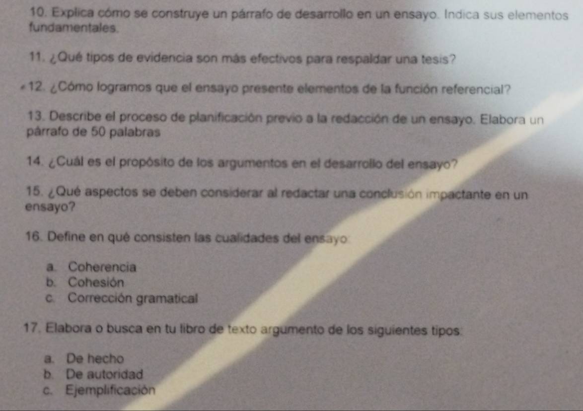 10, Explica cómo se construye un párrafo de desarrollo en un ensayo. Indica sus elementos
fundamentales.
11. ¿Qué tipos de evidencia son más efectivos para respaldar una tesis?
*12. ¿Cómo logramos que el ensayo presente elementos de la función referencial?
13. Describe el proceso de planificación previo a la redacción de un ensayo. Elabora un
párrafo de 50 palabras
14. ¿Cuál es el propósito de los argumentos en el desarrollo del ensayo?
15. ¿Qué aspectos se deben considerar al redactar una conclusión impactante en un
ensayo?
16. Define en qué consisten las cualidades del ensayo
a Coherencia
b. Cohesión
c. Corrección gramatical
17. Elabora o busca en tu libro de texto argumento de los siguientes tipos:
a. De hecho
b. De autoridad
c. Ejemplificación