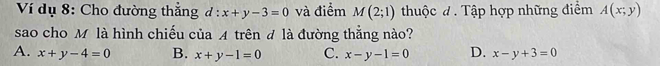 Ví dụ 8: Cho đường thắng d:x+y-3=0 và điểm M(2;1) thuộc đ . Tập hợp những điểm A(x;y)
sao cho M là hình chiếu của A trên đ là đường thắng nào?
A. x+y-4=0 B. x+y-1=0 C. x-y-1=0 D. x-y+3=0