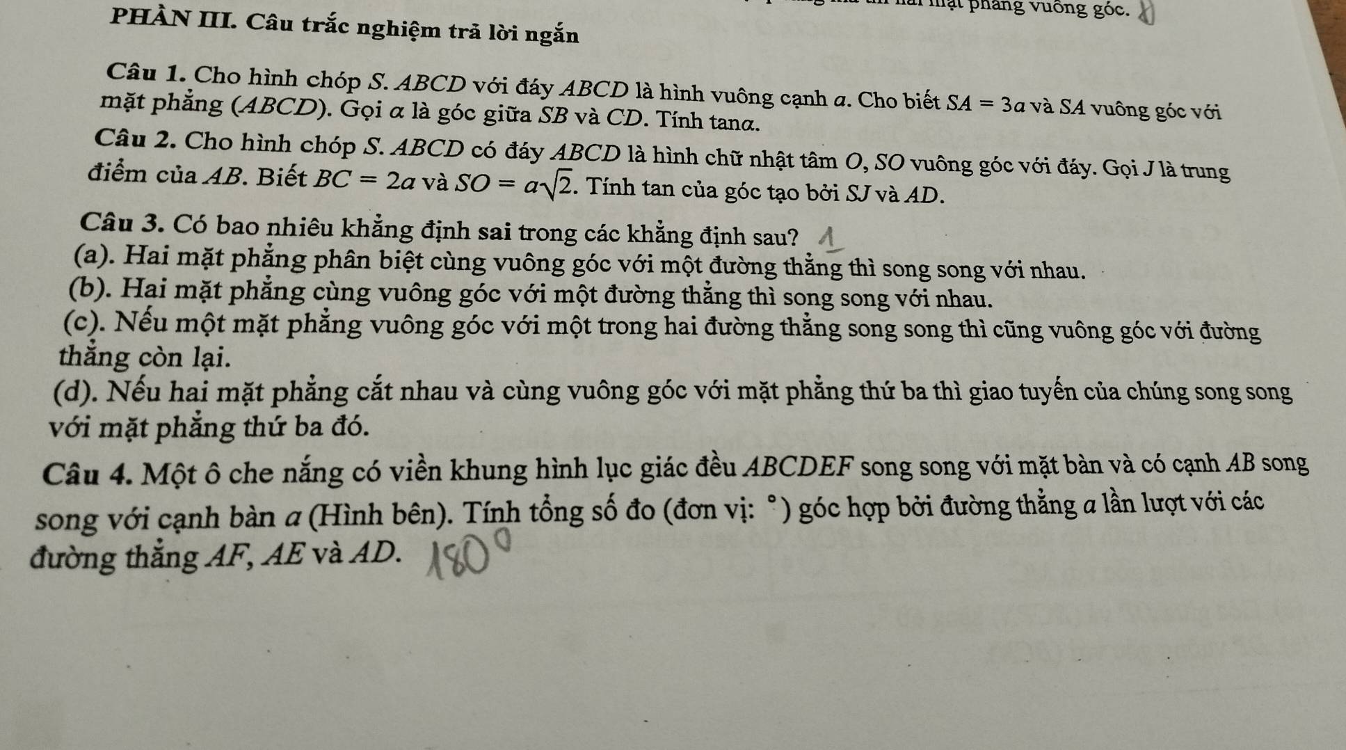 ài mạt pháng vuống góc.
PHÀN III. Câu trắc nghiệm trả lời ngắn
Câu 1. Cho hình chóp S. ABCD với đáy ABCD là hình vuông cạnh a. Cho biết SA=3a và SA vuông góc với
mặt phẳng (ABCD). Gọi α là góc giữa SB và CD. Tính tanα.
Câu 2. Cho hình chóp S. ABCD có đáy ABCD là hình chữ nhật tâm O, SO vuông góc với đáy. Gọi Jlà trung
điểm của AB. Biết BC=2a 1 và SO=asqrt(2). Tính tan của góc tạo bởi SJ và AD.
Câu 3. Có bao nhiêu khẳng định sai trong các khẳng định sau?
(a). Hai mặt phẳng phân biệt cùng vuông góc với một đường thằng thì song song với nhau.
(b). Hai mặt phẳng cùng vuông góc với một đường thẳng thì song song với nhau.
(c). Nếu một mặt phẳng vuông góc với một trong hai đường thẳng song song thì cũng vuông góc với đường
thẳng còn lại.
(d). Nếu hai mặt phẳng cắt nhau và cùng vuông góc với mặt phẳng thứ ba thì giao tuyến của chúng song song
với mặt phẳng thứ ba đó.
Câu 4. Một ô che nắng có viền khung hình lục giác đều ABCDEF song song với mặt bàn và có cạnh AB song
song với cạnh bàn a (Hình bên). Tính tổng số đo (đơn vị: °) góc hợp bởi đường thằng a lần lượt với các
đường thắng AF, AE và AD.