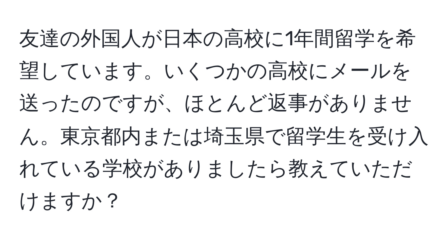 友達の外国人が日本の高校に1年間留学を希望しています。いくつかの高校にメールを送ったのですが、ほとんど返事がありません。東京都内または埼玉県で留学生を受け入れている学校がありましたら教えていただけますか？