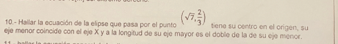 10.- Hallar la ecuación de la elipse que pasa por el punto (sqrt(7), 2/3 ) tiene su centro en el origen, su 
eje menor coincide con el eje X y a la longitud de su eje mayor es el doble de la de su eje menor.