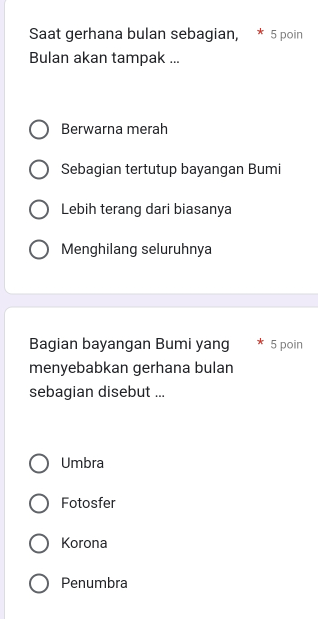 Saat gerhana bulan sebagian, * 5 poin
Bulan akan tampak ...
Berwarna merah
Sebagian tertutup bayangan Bumi
Lebih terang dari biasanya
Menghilang seluruhnya
Bagian bayangan Bumi yang 5 poin
menyebabkan gerhana bulan
sebagian disebut ...
Umbra
Fotosfer
Korona
Penumbra