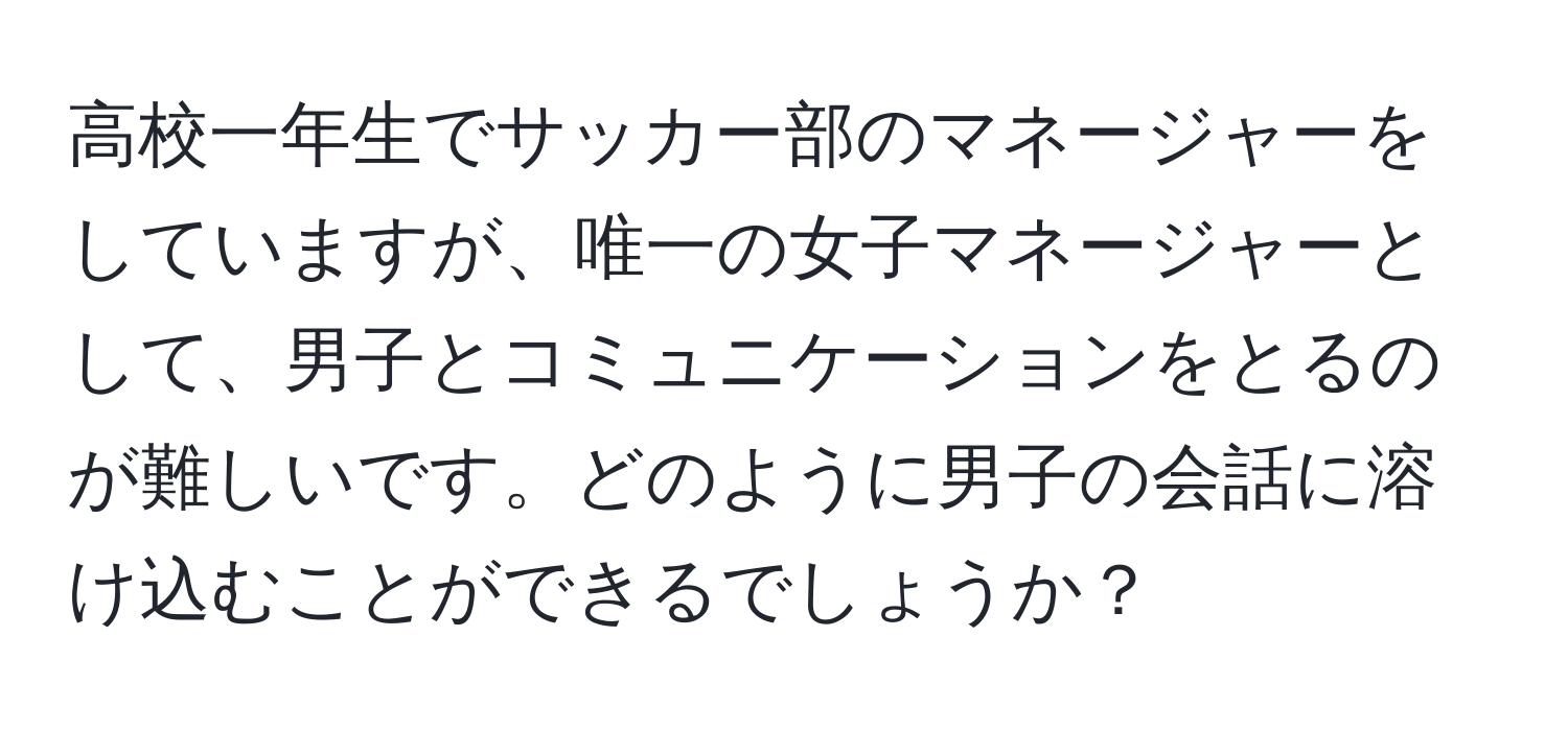 高校一年生でサッカー部のマネージャーをしていますが、唯一の女子マネージャーとして、男子とコミュニケーションをとるのが難しいです。どのように男子の会話に溶け込むことができるでしょうか？