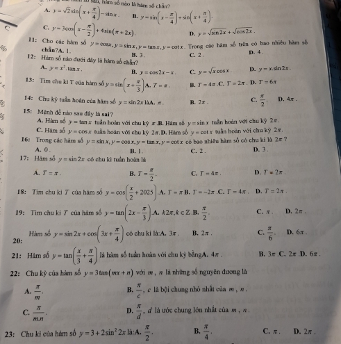 lu, hàm số nào là hàm số chẵn?
A. y=sqrt(2)sin (x+ π /4 )-sin x. B. y=sin (x- π /4 )+sin (x+ π /4 ).
C C. y=3cos (x- π /2 )+4sin (π +2x). D. y=sqrt(sin 2x)+sqrt(cos 2x).
11: Cho các hàm số y=cos x,y=sin x,y=tan x,y=cot x Trong các hàm số trên có bao nhiêu hàm số
chån?A. 1
12: Hàm số nào dưới đây là hàm số chẵn? B. 3 C. 2 D. 4 .
A. y=x^2 ,tan x , B. y=cos 2x-x. C. y=sqrt(x)cos x. D. y=x.sin 2x.
13: Tìm chu ki T của hàm số y=sin (x+ π /3 )A.T=π . B. T=4π .C.T=2π. D. T=6x
14: Chu kỳ tuần hoàn của hàm số y=sin 2xliA.π B. 2π C.  π /2 . D. 4π .
15: Mệnh đề nào sau đây là sai?
A. Hàm số y=tan x tuần hoàn với chu kỳ π.B. Hàm số y=sin x tuần hoàn với chu kỳ 2π.
C. Hàm số y=cos x tuần hoàn với chu kỳ 2π. D. Hàm số y=cot x tuân hoàn với chu kỳ 2π
16: Trong các hàm số y=sin x,y=cos x,y=tan x,y=cot x có bao nhiêu hàm số có chu kì là 2π  ?
A. () . C. 2 . D. 3 .
B. 1 .
17: Hàm số y=sin 2x có chu kì tuần hoàn là
A. T=π . B. T= π /2 . C. T=4π . D. T=2π .
18: Tim chu ki T của hàm số y=cos ( x/2 +2025) A. T=π B.T=-2π .C.T=4π D. T=2π .
19: Tìm chu ki T của hàm số y=tan (2x- π /3 )A.k2π ,k∈ Z .B,  π /2 . C.π D. 2π .
Hàm số
20: y=sin 2x+cos (3x+ π /4 ) có chu kì là:A. 3π B. 2π . C.  π /6 . D. 6π .
21: Hảm số y=tan ( x/3 + π /4 ) là hàm số tuần hoàn với chu kỳ bằngA. 4π . B. 3π .C. 2π.D. 6π .
22: Chu kỳ của hàm số y=3tan (mx+n) với m , n là những số nguyên dương là
B.
A.  π /m .  π /c  ,  c lá bội chung nhỏ nhất của m , n .
D.
C.  π /m.n .  π /d  , d là ước chung lớn nhất của m  ,n .
23: Chu kì của hàm số y=3+2sin^22x là:A.  π /2 . B.  π /4 . C. π . D. 2π .