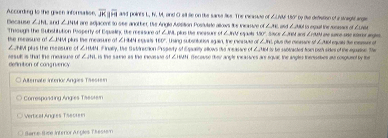 According to the given information, overline JKparallel overline HI and points L, N, M, and O all lie on the same line. The measure of ∠ LHM 180° by the definition of a straight angle 
Because ∠ JNI and ∠ JNM are adjacent to one another, the Angle Addition Postulate allows the measure of ∠ JHL to equal the measure of ∠ UBA
Through the Substitution Property of Equality, the measure of ∠ JHI plus the measure of ∠ JHA equals 160° Since and ∠ JHM and ∠ ISMH are same-side interior angles.
∠ JHAA
the measure of ∠ JHM plus the measure of ∠ IHAN equals 160°. Using substitution again, the measure of ∠ JHL plus the measure of ∠ HB d equals the measure of
∠ JNM plus the measure of ∠ ITMN Finally, the Subtraction Property of Equality allows the measure of ∠ JHM to be subtracted from both sides of the equation. The
result is that the measure of ∠ JHL L is the same as the measure of ∠ HAN. Because their angle measures are equal, the angles themselves are congruent by the
definition of congruency
Alternate Interior Angies Theorem
Corresponding Angles Theorem
Vertical Angles Theorem
Same-Side Interior Angles Theorem