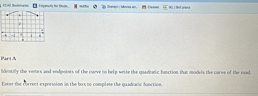 CCAE Bookmarks Edgenuity for Stude Netflix Disney+ | Movies an... Classes IXL | Skill plans 
Part A 
Identify the vertex and endpoints of the curve to help write the quadratic function that models the curve of the road. 
Enter the correct expression in the box to complete the quadratic function.