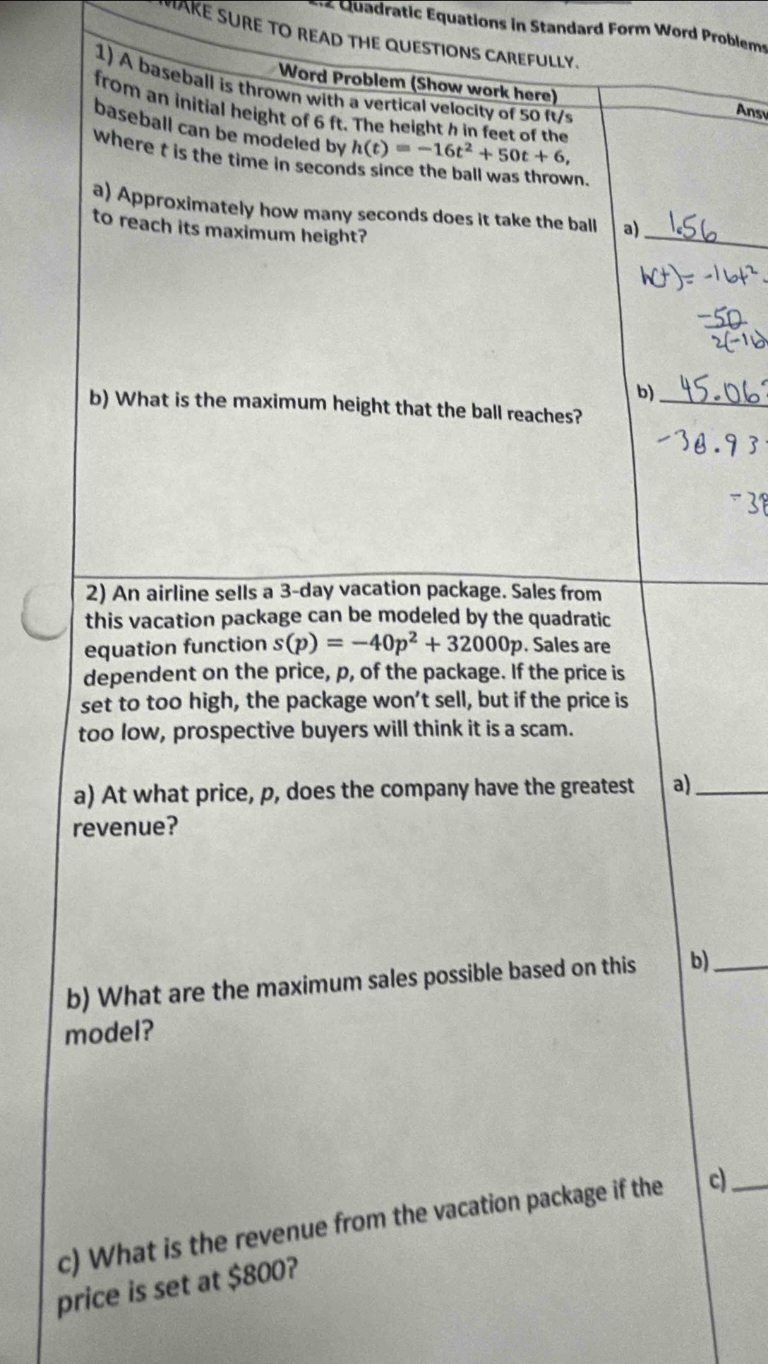 « Quadratic Equations in Standard Form Word Problems 
K RE TO READ THE QUESTIONS CAREFULLY 
Word Problem (Show work here) 
1) A baseball is thrown with a vertical velocity of 50 ft/s
Ansv 
from an initial height of 6 ft. The height h in feet of the h(t)=-16t^2+50t+6, 
baseball can be modeled by 
where t is the time in secon 
vn. 
_ 
a) Approximately how many seconds does it take the ball a) 
to reach its maximum height? 
b) 
b) What is the maximum height that the ball reaches?_ 
2) An airline sells a 3-day vacation package. Sales from 
this vacation package can be modeled by the quadratic 
equation function s(p)=-40p^2+32000p. Sales are 
dependent on the price, p, of the package. If the price is 
set to too high, the package won’t sell, but if the price is 
too low, prospective buyers will think it is a scam. 
a) At what price, p, does the company have the greatest a)_ 
revenue? 
b) What are the maximum sales possible based on this b)_ 
model? 
c) What is the revenue from the vacation package if the c)_ 
price is set at $800?