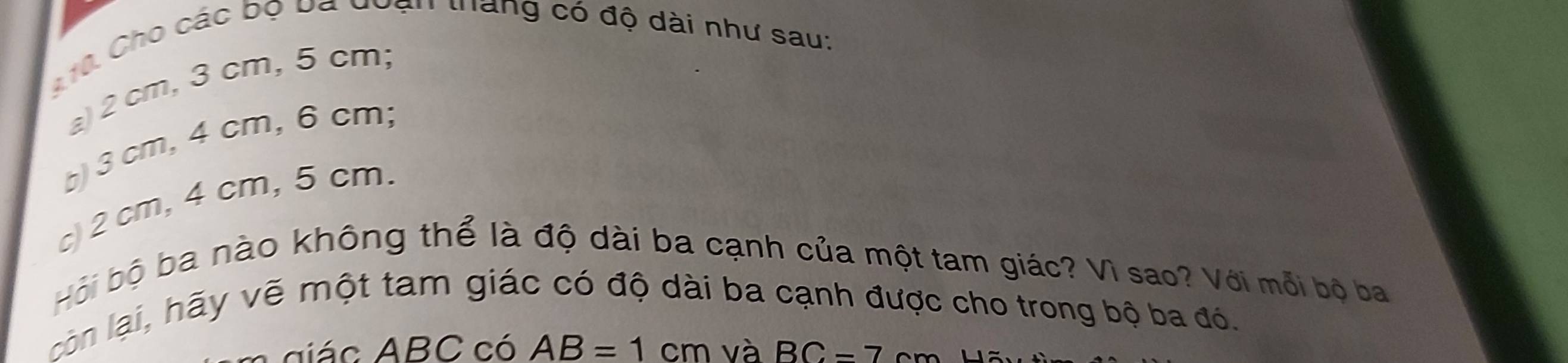 A10 Cho các bộ ba đoạn thàng có độ dài như sau: 
a) 2 cm, 3 cm, 5 cm; 
b) 3 cm, 4 cm, 6 cm; 
c) 2 cm, 4 cm, 5 cm. 
Hội bộ ba nào không thể là độ dài ba cạnh của một tam giác? Vì sao? Với mỗi bộ ba 
còn lại, hãy vẽ một tam giác có độ dài ba cạnh được cho trong bộ ba đó. 
diác ABC có AB=1cm và BC-7cm