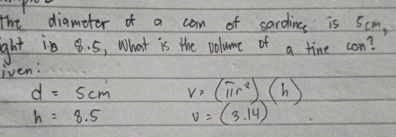 The diameter of a can of sardince is 5cm,
ght is 8. 5, What is the volume of a tine con?
iven:
d=5cm v=(π r^2)(h)
h=8.5 v=(3.14)