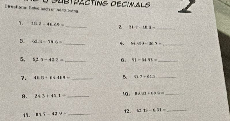 SUBTRACTING DECIMALS 
Directions: Solve each of the following 
1. 18.2+46.69= _ 
2. 21.9+10.3= _ 
3. 63.3+79.6=
_ 
4. 64.489-36.7= _ 
5. 52.5-40.3= _6. 91-34.92= _ 
7. 46.8+64.489= _ 
8. 31.7+61.3 _ 
9. 24.3+41.1= _ 10. 89.83+89.8= _ 
11. 84.7-42.9= _12. 62.13-6.31=
_