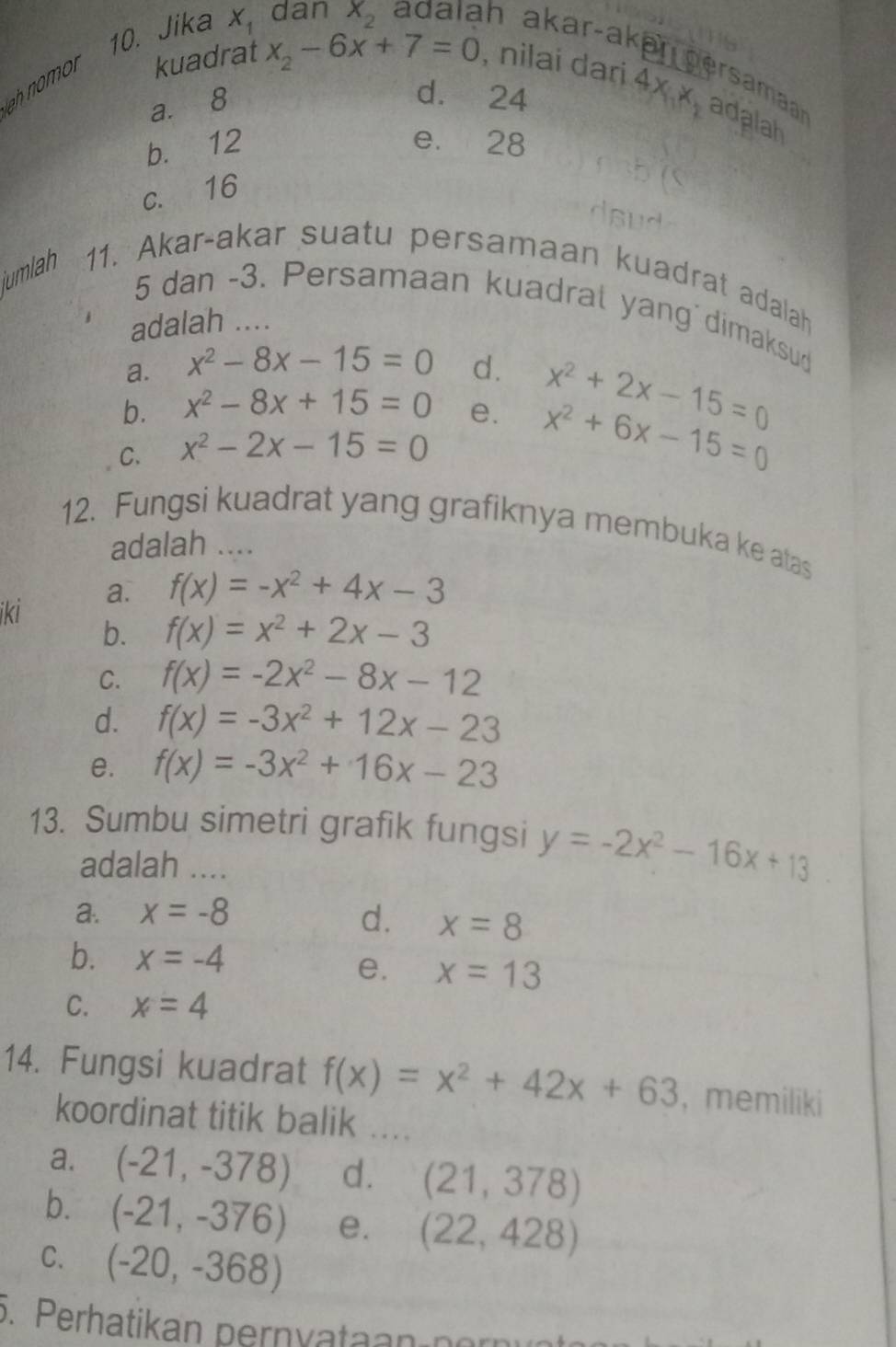 Jika X_1 dan X_2 adaláh akar-akar persamaar adalah
ah nomor kuadrat x_2-6x+7=0 , nilai dari
a. 8
d. 24
4x_1x_1
b. 12 e. 28
c. 16
umlah 11. Akar-akar suatu persamaan kuadrat adalah
5 dan -3. Persamaan kuadral yang dimaksud
adalah ....
a. x^2-8x-15=0 d.
x^2+2x-15=0
b. x^2-8x+15=0 e. x^2+6x-15=0
C. x^2-2x-15=0
12. Fungsi kuadrat yang grafiknya membuka ke atas
adalah ....
ikİ a.
f(x)=-x^2+4x-3
b. f(x)=x^2+2x-3
C. f(x)=-2x^2-8x-12
d. f(x)=-3x^2+12x-23
e. f(x)=-3x^2+16x-23
13. Sumbu simetri grafik fungsi y=-2x^2-16x+13
adalah ....
a. x=-8 d. x=8
b. x=-4 e. x=13
C. x=4
14. Fungsi kuadrat f(x)=x^2+42x+63 , memiliki
koordinat titik balik ....
a. (-21,-378) d. (21,378)
b. (-21,-376) e. (22,428)
C. (-20,-368)
5. Perhatikan pernyatan n