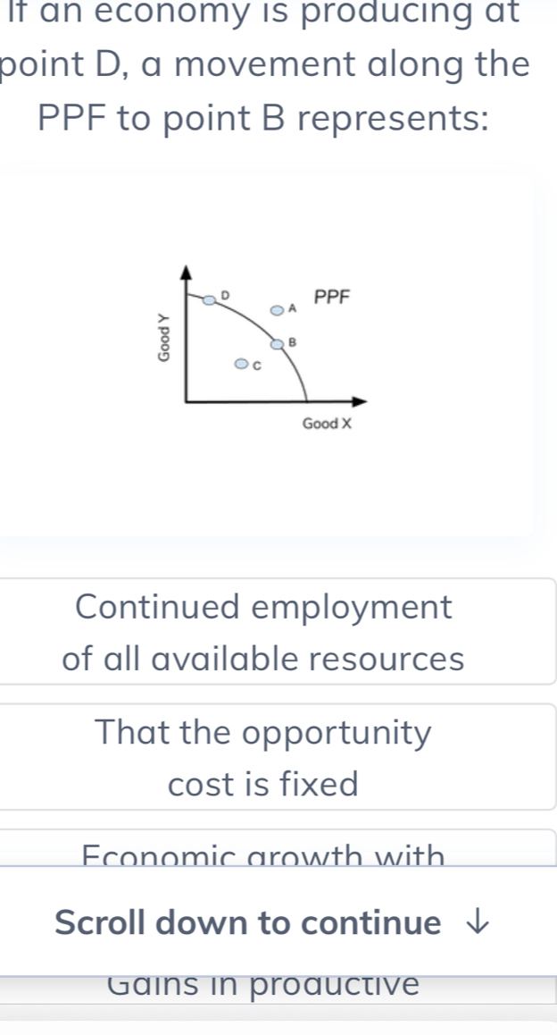 If an economy is producing at
point D, a movement along the
PPF to point B represents:
Continued employment
of all available resources
That the opportunity
cost is fixed
Economic arowth with
Scroll down to continue
Gains in proauctive