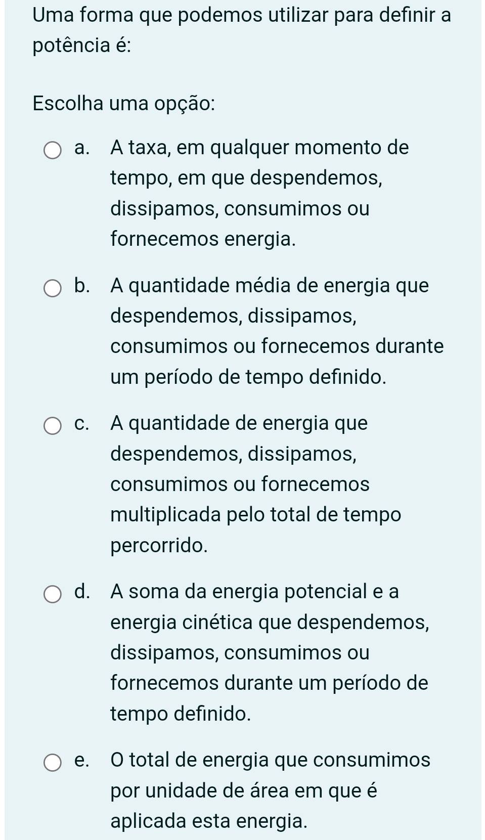 Uma forma que podemos utilizar para definir a
potência é:
Escolha uma opção:
a. A taxa, em qualquer momento de
tempo, em que despendemos,
dissipamos, consumimos ou
fornecemos energia.
b. A quantidade média de energia que
despendemos, dissipamos,
consumimos ou fornecemos durante
um período de tempo definido.
c. A quantidade de energia que
despendemos, dissipamos,
consumimos ou fornecemos
multiplicada pelo total de tempo
percorrido.
d. A soma da energia potencial e a
energia cinética que despendemos,
dissipamos, consumimos ou
fornecemos durante um período de
tempo definido.
e. O total de energia que consumimos
por unidade de área em que é
aplicada esta energia.