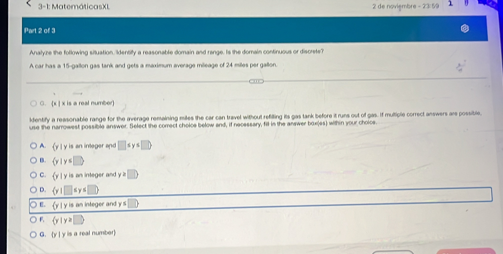 3-1: MatemáticasXL 2 de noviembre -23:59 1
Part 2 of 3
Analyze the following situation./Identify a reasonable domain and range. Is the domain continuous or discrete?
A car has a 15-gallon gas tank and gets a maximum average mileage of 24 miles per gallon.
C. (x | x is a real number)
ldentify a reasonable range for the average remaining miles the car can travel without refilling its gas tank before it runs out of gas. If multiple correct answers are possible,
use the narrowest possible answer. Select the correct choice below and, if necessary, fill in the answer box(es) within your choice.
A. y | y is an integer and □ ≤ y≤ □ 
B. (y y≤ □ 
C. y | y is an integer and y P
D. s y s 1
E. (y | y is an integer and y ≤
F  y|y≥ □ 
G. (y | y is a real number)