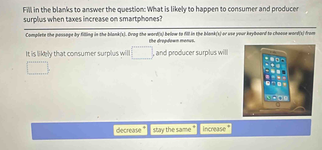 Fill in the blanks to answer the question: What is likely to happen to consumer and producer
surplus when taxes increase on smartphones?
Complete the passage by filling in the blank(s). Drag the word(s) below to fill in the blank(s) or use your keyboard to choose word(s) from
the dropdown menus.
It is likely that consumer surplus will beginarrayr ax+· * x+a++·s +x= frac  a/a  wfrac · ab x x+a+b+x+a+∈fty , and producer surplus will
beginarrayr a+++b+* +=a+  a/b   a/b  +a+a+b+c+a+b+c+c+a+b+c+a+c+a+b+c+a+b+c+c+a+b+c+a+b+c+c+a+b+c+a+b+c+a+c+c+a+b+c+a+b+c+c+a+b+c+a+b+c+a+b+c+a+b+c+a+b+c+a+b+c+c+qdownarrow
decrease stay the same increase