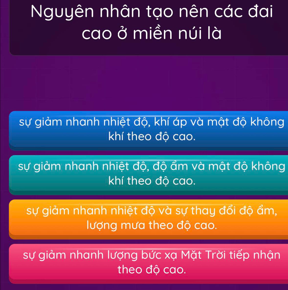 Nguyên nhân tạo nên các đai
cao ở miền núi là
sự giảm nhanh nhiệt độ, khí áp và mật độ không
khí theo độ cao.
sự giảm nhanh nhiệt độ, độ ẩm và mật độ không
khí theo độ cao.
sự giảm nhanh nhiệt độ và sự thay đổi độ ẩm,
lượng mưa theo độ cao.
sự giảm nhanh lượng bức xạ Mặt Trời tiếp nhận
theo độ cao.