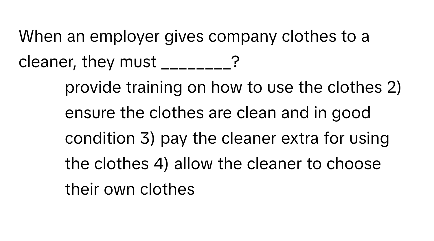 When an employer gives company clothes to a cleaner, they must ________?

1) provide training on how to use the clothes 2) ensure the clothes are clean and in good condition 3) pay the cleaner extra for using the clothes 4) allow the cleaner to choose their own clothes