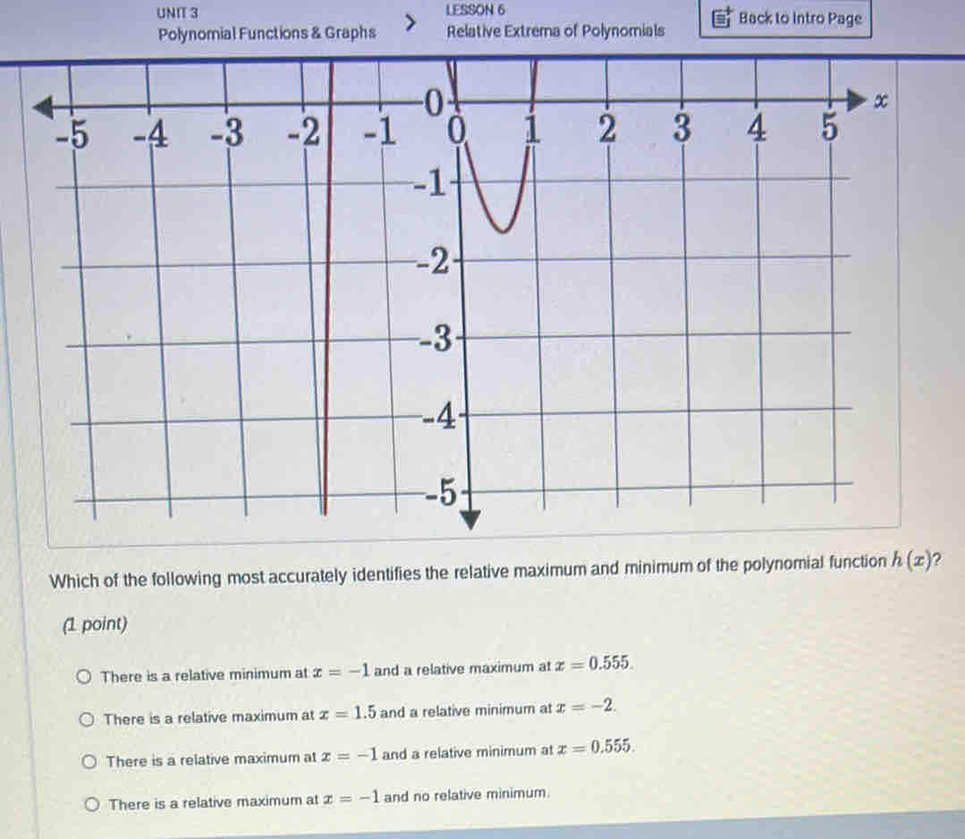 LESSON 6 Back to Intro Page
Polynomial Functions & Graphs Relative Extrema of Polynomials
Which of the following most accurately identifies the relative maximum and minimum of the polynomial function h(x) ?
(1 point)
There is a relative minimum at x=-1 and a relative maximum at x=0.555.
There is a relative maximum at x=1.5 and a relative minimum at x=-2.
There is a relative maximum at x=-1 and a relative minimum at x=0.555.
There is a relative maximum at x=-1 and no relative minimum.