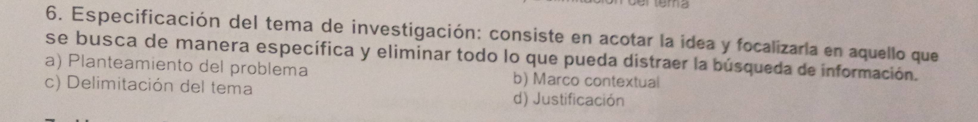 Especificación del tema de investigación: consiste en acotar la idea y focalizaría en aquello que
se busca de manera específica y eliminar todo lo que pueda distraer la búsqueda de información.
a) Planteamiento del problema
c) Delimitación del tema
b) Marco contextual
d) Justificación