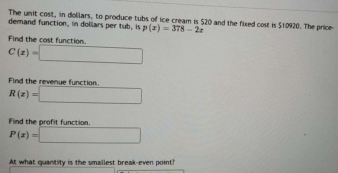 The unit cost, in dollars, to produce tubs of ice cream is $20 and the fixed cost is $10920. The price- 
demand function, in dollars per tub, is p(x)=378-2x
Find the cost function.
C(x)=
Find the revenue function.
R(x)=
Find the profit function.
P(x)=
∴ △ ADEsim 60°
At what quantity is the smallest break-even point?