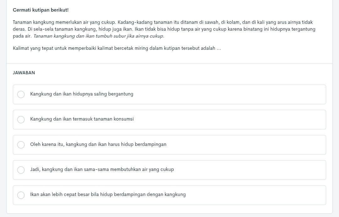 Cermati kutipan berikut!
Tanaman kangkung memerlukan air yang cukup. Kadang-kadang tanaman itu ditanam di sawah, di kolam, dan di kali yang arus airnya tidak
deras. Di sela-sela tanaman kangkung, hidup juga ikan. Ikan tidak bisa hidup tanpa air yang cukup karena binatang ini hidupnya tergantung
pada air. Tanaman kangkung dan ikan tumbuh subur jika airnya cukup.
Kalimat yang tepat untuk memperbaiki kalimat bercetak miring dalam kutipan tersebut adalah ...
JAWABAN
Kangkung dan ikan hidupnya saling bergantung
Kangkung dan ikan termasuk tanaman konsumsi
Oleh karena itu, kangkung dan ikan harus hidup berdampingan
Jadi, kangkung dan ikan sama-sama membutuhkan air yang cukup
Ikan akan lebih cepat besar bila hidup berdampingan dengan kangkung