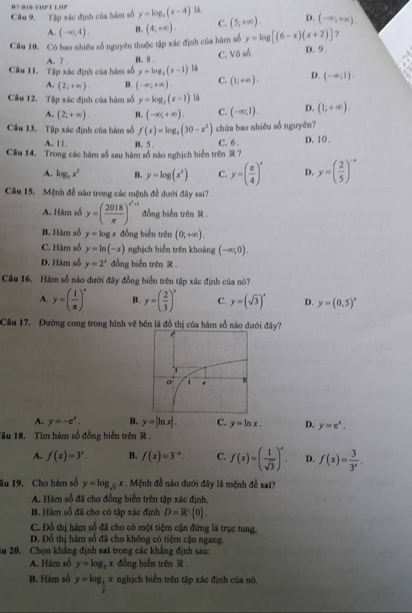 7-B10-THP T L HP
Câu 9. Tập xác định của hàm số y=log _3(x-4) là.
A. (-∈fty ,4). B. (4;+∈fty ). C. (5;+∈fty ). D. (-∈fty ,+∈fty )
Câu 10. Có bao nhiêu số nguyên thuộc tập xác định của hàm số y=log [(6-x)(x+2)] ？
A. 7 . B. 8 . C. Vô số.
D. 9.
Câu 11. Tập xác định của hàm số y=log _3(x-1)1 (1;+∈fty ). D. (-∈fty ;1).
A. (2;+∈fty ). B. (-∈fty ;+∈fty ). C.
Câu 12. Tập xác định của hàm số y=log _2(x-1) là
A. (2;+∈fty ). B. (-∈fty ,+∈fty ). C. (-∈fty ,1). D. (1;+∈fty ).
Câu 13. Tập xác định của hâm số f(x)=log _5(30-x^2) chứa bao nhiêu số nguyên?
A. 11. B. 5 . C. 6 . D. 10 .
Câu 14. Trong các hàm số sau hâm số nào nghịch biến trên R ?
A. log _3x^2 B. y=log (x^3) C. y=( e/4 )^x D. y=( 2/5 )^-x
Câu 15. Mệnh đề nào trong các mệnh đề dưới đây sai?
A. Hàm số y=( 2018/π  )^x^2+1 đồng biến trên R.
B. Hàm số y=log x đồng biến trên (0;+∈fty ).
C. Hàm số y=ln (-x) nghịch biến trên khoảng (-∈fty ,0).
D. Hàm số y=2^x đồng biến trên R .
Câu 16. Hàm số nào dưới đây đồng biến trên tập xác định của nó?
A. y=( 1/π  )^x B. y=( 2/3 )^x C. y=(sqrt(3))^x D. y=(0,5)^x
Câu 17. Đường cong trong hình vẽ bên là đồ thị của hàm số nào dưới đây?
A. y=-e^x. B. y=|ln x|. C. y=ln x. D. y=e^x,
Tâu 18. Tim hàm số đồng biến trên R.
A. f(x)=3^x. B. f(x)=3^(-x). C. f(x)=( 1/sqrt(3) )^x. D. f(x)= 3/3^x .
âu 19. Cho hàm số y=log _sqrt(5)x. Mệnh đề nào dưới đây là mệnh đề sai?
A. Hàm số đã cho đồng biến trên tập xác định.
B. Hàm số đã cho có tập xác định D=R 0 .
C. Đồ thị hàm số đã cho có một tiệm cận đứng là trục tung
D. Đồ thị hàm số đã cho không có tiệm cận ngang.
Au 20. Chọn khẳng định sai trong các khẳng định sau:
A. Hàm số y=log _2x đồng biến trên R .
B. Hàm số y=log _ 1/2 x nghịch biển trên tập xác định của nó.