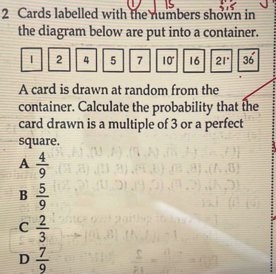 2 Cards labelled with the numbers shown in
the diagram below are put into a container.
| 2 4 5 7 10° 16 21° 36°
A card is drawn at random from the
container. Calculate the probability that the
card drawn is a multiple of 3 or a perfect
square.
A  4/9 
B  5/9 
C  2/3 
D  7/9 