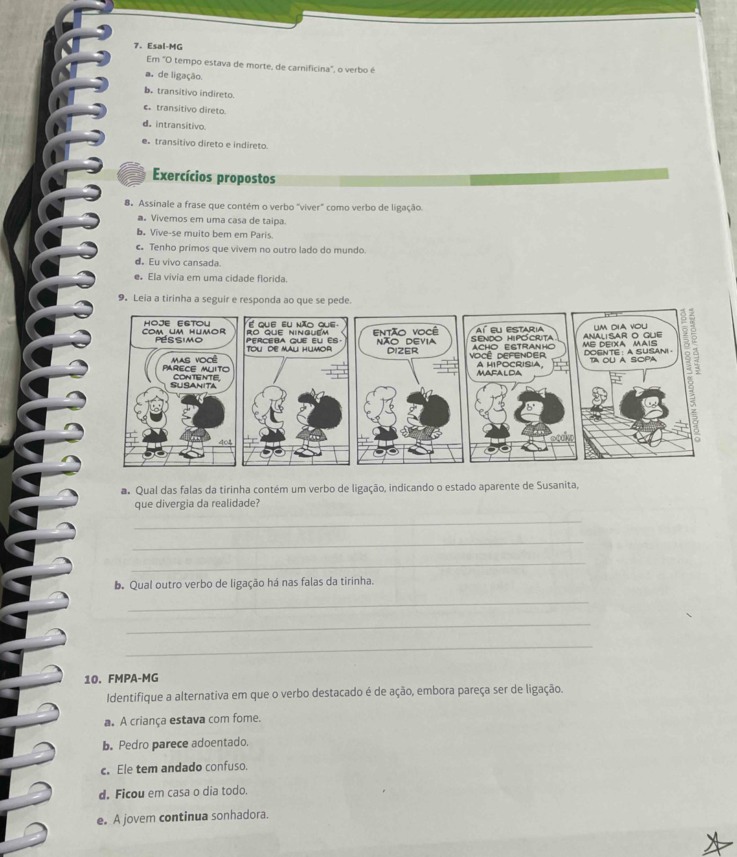 Esal-MG
Em "O tempo estava de morte, de carnificina", o verbo é
a. de ligação.
b. transitivo indireto.
c transitivo direto.
d. intransitivo.
e transitivo direto e indireto.
Exercícios propostos
8. Assinale a frase que contém o verbo “viver” como verbo de ligação.
a. Vivemos em uma casa de taipa.
b. Vive-se muito bem em Paris.
c Tenho primos que vivem no outro lado do mundo.
d Eu vivo cansada.
e Ela vivia em uma cidade florida.
9. Leia a tirinha a seguir e responda ao que se pede.
a Qual das falas da tirinha contém um verbo de ligação, indicando o estado aparente de Susanita,
que divergia da realidade?
_
_
_
b. Qual outro verbo de ligação há nas falas da tirinha.
_
_
_
10. FMPA-MG
Identifique a alternativa em que o verbo destacado é de ação, embora pareça ser de ligação.
a. A criança estava com fome.
b. Pedro parece adoentado.
c. Ele tem andado confuso.
d. Ficou em casa o dia todo.
e. A jovem continua sonhadora.