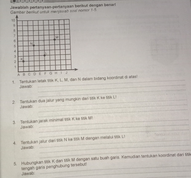 Jawablah pertanyaan-pertanyaan berikut dengan benar! 
Gambar berikut untuk menjawab soal nomor 1-5. 
1. Tentukan letak titik K, L, M, dan N dalam bidang koordinat di atas! 
_ 
Jawab: 
_ 
2. Tentukan dua jalur yang mungkin dari titik K ke titik L! 
_ 
Jawab: 
_ 
_ 
3. Tentukan jarak minimal titik K ke titik M! 
_ 
Jawab: 
_ 
4. Tentukan jalur dari titik N ke titik M dengan melalui titik L! 
_ 
Jawab: 
5. Hubungkan titik K dan titik M dengan satu buah garis. Kemudian tentukan koordinat dari titik 
_ 
tengah garis penghubung tersebut! 
_ 
Jawab: 
_