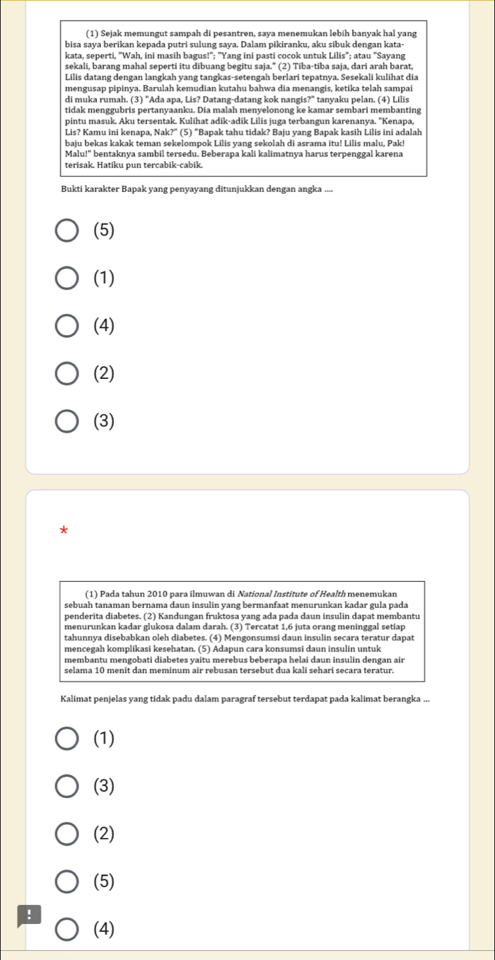 (1) Sejak memungut sampah di pesantren, saya menemukan lebih banyak hal yang
bisa saya berikan kepada putri sulung saya. Dalam pikiranku, aku sibuk dengan kata-
kata, seperti, "Wah, ini masih bagus!"; "Yang ini pasti cocok untuk Lilis"; atau "Sayang
sekali, barang mahal seperti itu dibuang begitu saja." (2) Tiba-tiba saja, dari arah barat,
Lilis datang dengan langkah yang tangkas-setengah berlari tepatnya. Sesekali kulihat dia
mengusap pipinya. Barulah kemudian kutahu bahwa dia menangis, ketika telah sampai
di muka rumah. (3) "Ada apa, Lis? Datang-datang kok nangis?" tanyaku pelan. (4) Lilis
tidak menggubris pertanyaanku. Dia malah menyelonong ke kamar sembari membanting
pintu masuk. Aku tersentak. Kulihat adik-adik Lilis juga terbangun karenanya. "Kenapa,
Lis? Kamu ini kenapa, Nak?" (5) "Bapak tahu tidak? Baju yang Bapak kasih Lilis ini adalah
baju bekas kakak teman sekelompok Lilis yang sekolah di asrama itu! Lilis malu, Pak!
Malu!" bentaknya sambil tersedu. Beberapa kali kalimatnya harus terpenggal karena
terisak. Hatiku pun tercabik-cabik.
Bukti karakter Bapak yang penyayang ditunjukkan dengan angka ....
(5)
(1)
(4)
(2)
(3)
*
(1) Pada tahun 2010 para ilmuwan di National Institute of Health menemukan
sebuah tanaman bernama daun insulin yang bermanfaat menurunkan kadar gula pada
penderita diabetes. (2) Kandungan fruktosa yang ada pada daun insulin dapat membantu
menurunkan kadar glukosa dalam darah. (3) Tercatat 1,6 juta orang meninggal setiap
tahunnya disebabkan oleh diabetes. (4) Mengonsumsi daun insulin secara teratur dapat
mencegah komplikasi kesehatan. (5) Adapun cara konsumsi daun insulin untuk
membantu mengobati diabetes yaitu merebus beberapa helai daun insulin dengan air
selama 10 menit dan meminum air rebusan tersebut dua kali sehari secara teratur.
Kalimat penjelas yang tidak padu dalam paragraf tersebut terdapat pada kalimat berangka ...
(1)
(3)
(2)
(5)
!
(4)