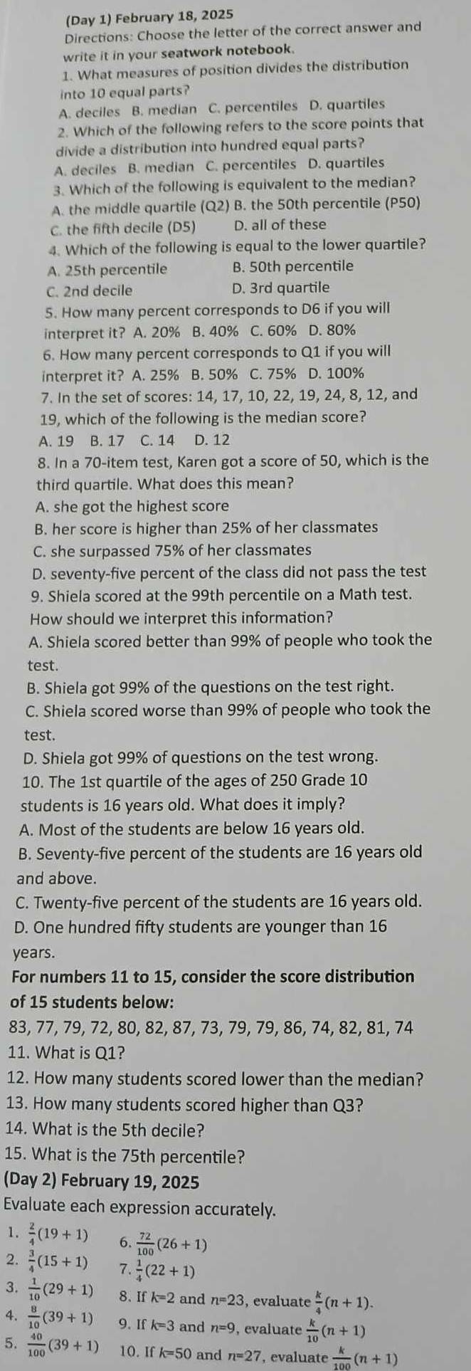(Day 1) February 18, 2025
Directions: Choose the letter of the correct answer and
write it in your seatwork notebook.
1. What measures of position divides the distribution
into 10 equal parts?
A. deciles B. median C. percentiles D. quartiles
2. Which of the following refers to the score points that
divide a distribution into hundred equal parts?
A. deciles B. median C. percentiles D. quartiles
3. Which of the following is equivalent to the median?
A. the middle quartile (Q2) B. the 50th percentile (P50)
C. the fifth decile (D5) D. all of these
4. Which of the following is equal to the lower quartile?
A. 25th percentile B. 50th percentile
C. 2nd decile D. 3rd quartile
5. How many percent corresponds to D6 if you will
interpret it? A. 20% B. 40% C. 60% D. 80%
6. How many percent corresponds to Q1 if you will
interpret it? A. 25% B. 50% C. 75% D. 100%
7. In the set of scores: 14, 17, 10, 22, 19, 24, 8, 12, and
19, which of the following is the median score?
A. 19 B. 17 C. 14 D. 12
8. In a 70-item test, Karen got a score of 50, which is the
third quartile. What does this mean?
A. she got the highest score
B. her score is higher than 25% of her classmates
C. she surpassed 75% of her classmates
D. seventy-five percent of the class did not pass the test
9. Shiela scored at the 99th percentile on a Math test.
How should we interpret this information?
A. Shiela scored better than 99% of people who took the
test.
B. Shiela got 99% of the questions on the test right.
C. Shiela scored worse than 99% of people who took the
test.
D. Shiela got 99% of questions on the test wrong.
10. The 1st quartile of the ages of 250 Grade 10
students is 16 years old. What does it imply?
A. Most of the students are below 16 years old.
B. Seventy-five percent of the students are 16 years old
and above.
C. Twenty-five percent of the students are 16 years old.
D. One hundred fifty students are younger than 16
years.
For numbers 11 to 15, consider the score distribution
of 15 students below:
83, 77, 79, 72, 80, 82, 87, 73, 79, 79, 86, 74, 82, 81, 74
11. What is Q1?
12. How many students scored lower than the median?
13. How many students scored higher than Q3?
14. What is the 5th decile?
15. What is the 75th percentile?
(Day 2) February 19, 2025
Evaluate each expression accurately.
1.  2/4 (19+1) 6.  72/100 (26+1)
2.  3/4 (15+1) 7.  1/4 (22+1)
3.  1/10 (29+1) 8. Ifk=2 and n=23 , evaluate  k/4 (n+1).
4.  8/10 (39+1) 9. If k=3 and n=9 , evaluate  k/10 (n+1)
5.  40/100 (39+1) 10. If k=50 and n=27 , evaluate  k/100 (n+1)