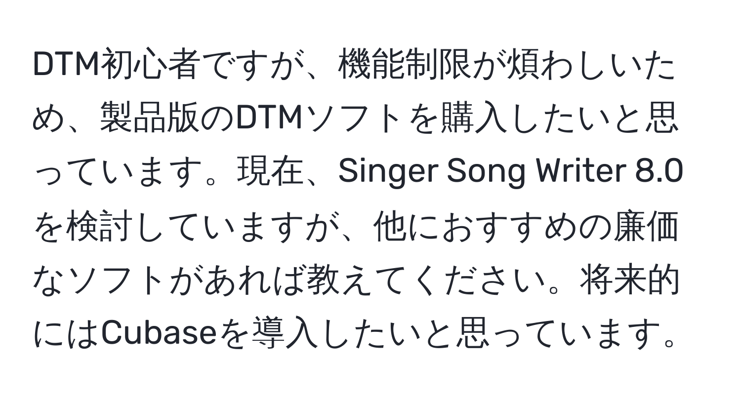 DTM初心者ですが、機能制限が煩わしいため、製品版のDTMソフトを購入したいと思っています。現在、Singer Song Writer 8.0を検討していますが、他におすすめの廉価なソフトがあれば教えてください。将来的にはCubaseを導入したいと思っています。