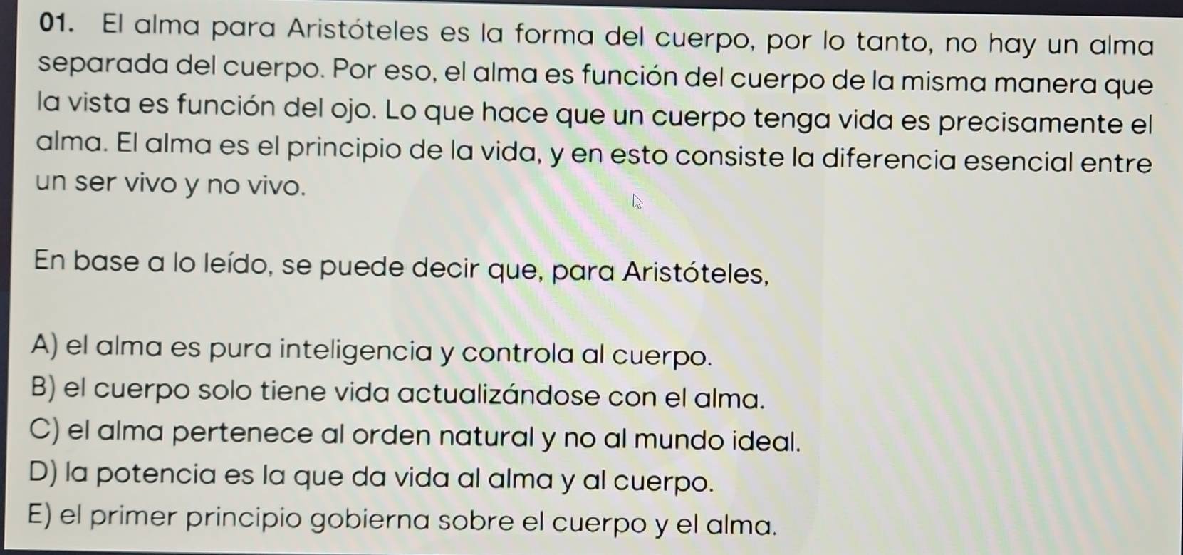 El alma para Aristóteles es la forma del cuerpo, por lo tanto, no hay un alma
separada del cuerpo. Por eso, el alma es función del cuerpo de la misma manera que
la vista es función del ojo. Lo que hace que un cuerpo tenga vida es precisamente el
alma. El alma es el principio de la vida, y en esto consiste la diferencia esencial entre
un ser vivo y no vivo.
En base a lo leído, se puede decir que, para Aristóteles,
A) el alma es pura inteligencia y controla al cuerpo.
B) el cuerpo solo tiene vida actualizándose con el alma.
C) el alma pertenece al orden natural y no al mundo ideal.
D) la potencia es la que da vida al alma y al cuerpo.
E) el primer principio gobierna sobre el cuerpo y el alma.