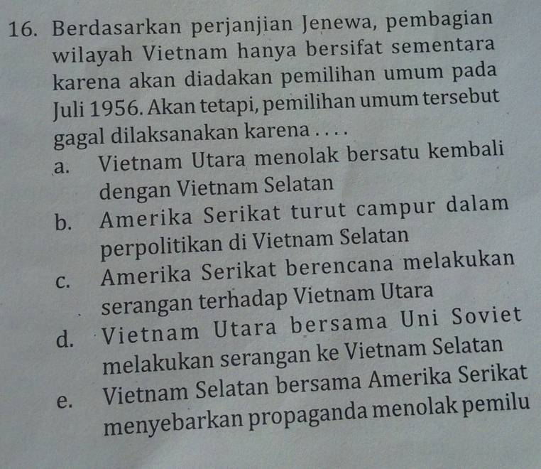 Berdasarkan perjanjian Jenewa, pembagian
wilayah Vietnam hanya bersifat sementara
karena akan diadakan pemilihan umum pada
Juli 1956. Akan tetapi, pemilihan umum tersebut
gagal dilaksanakan karena . . . .
a. Vietnam Utara menolak bersatu kembali
dengan Vietnam Selatan
b. Amerika Serikat turut campur dalam
perpolitikan di Vietnam Selatan
c. Amerika Serikat berencana melakukan
serangan terhadap Vietnam Utara
d. Vietnam Utara bersama Uni Soviet
melakukan serangan ke Vietnam Selatan
e. Vietnam Selatan bersama Amerika Serikat
menyebarkan propaganda menolak pemilu