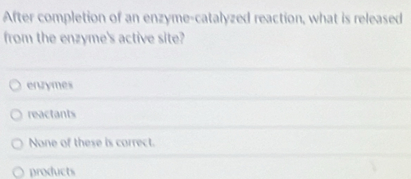 After completion of an enzyme-catalyzed reaction, what is released
from the enzyme's active site?
enzymes
reactants
None of these is correct.
products