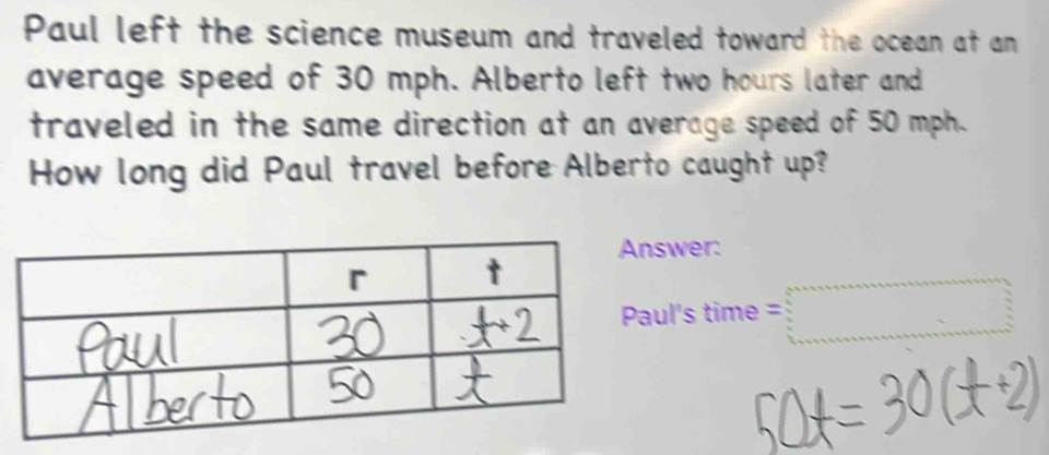 Paul left the science museum and traveled toward the ocean at an 
average speed of 30 mph. Alberto left two hours later and 
traveled in the same direction at an average speed of 50 mph. 
How long did Paul travel before Alberto caught up? 
swer: 
ul's time =□