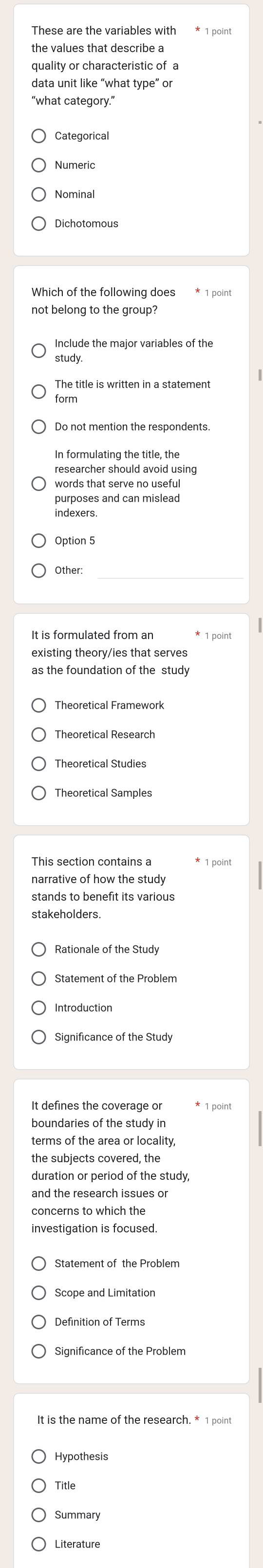 These are the variables with * 1 point
the values that describe a
quality or characteristic of a
data unit like “what type” or
"what category."
Categorical
Numeric
Nominal
Which of the following does * 1 point
not belong to the group?
Include the major variables of the
study.
The title is written in a statement
form
In formulating the title, the
researcher should avoid using
words that serve no useful
purposes and can mislead
indexers.
Option 5
Other:
It is formulated from an * 1 point
existing theory/ies that serves
as the foundation of the study
Theoretical Research
Theoretical Studies
Theoretical Samples
This section contains a * 1 point
narrative of how the study
stands to benefit its various
stakeholders.
Statement of the Problem
Significance of the Study
boundaries of the study in
terms of the area or locality,
the subjects covered, the
duration or period of the study,
and the research issues or
concerns to which the
Statement of the Problem
Definition of Terms
It is the name of the research. * 1 point
Title
Summary
Literature