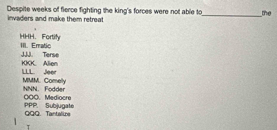 Despite weeks of fierce fighting the king's forces were not able to
_the
invaders and make them retreat
HHH、Fortify
III、 Erratic
JJJ. Terse
KKK. Alien
LLL. Jeer
MMM. Comely
NNN. Fodder
00O. Mediocre
PPP. Subjugate
QQQ. Tantalize