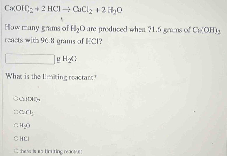 Ca(OH)_2+2HClto CaCl_2+2H_2O
How many grams of H_2O are produced when 71.6 grams of Ca(OH)_2
reacts with 96.8 grams of HCl?
□  g H_2O
What is the limiting reactant?
Ca(OH)_2
CaCl_2
H_2O
HCl
there is no limiting reactant