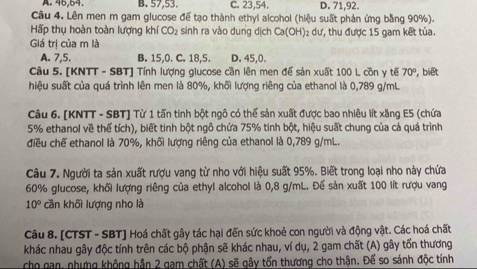 A. 45,64. B. 57,53. C. 23,54. D. 71,92.
Câu 4. Lên men m gam glucose để tạo thành ethyi alcohol (hiệu suất phản ứng bằng 90%).
Hấp thụ hoàn toàn lượng khí CO_2 sinh ra vào dung dịch Ca(OH): 2 dư, thu được 15 gam kết tủa.
Giá trị của m là
A. 7,5. B. 15,0. C. 18,5. D. 45,0.
Câu 5. [KNTT - SBT] Tính lượng glucose cần lên men để sản xuất 100 L cồn y tế 70° , biết
hiệu suất của quá trình lên men là 80%, khối lượng riêng của ethanol là 0,789 g/mL
Câu 6. [KNTT - SBT] Từ 1 tấn tinh bột ngô có thể sản xuất được bao nhiêu lít xăng E5 (chứa
5% ethanol về thể tích), biết tinh bột ngô chứa 75% tinh bột, hiệu suất chung của cả quá trình
điều chế ethanol là 70%, khối lượng riêng của ethanol là 0,789 g/mL.
Câu 7. Người ta sản xuất rượu vang từ nho với hiệu suất 95%. Biết trong loại nho này chứa
60% glucose, khối lượng riêng của ethyl alcohol là 0,8 g/mL. Để sản xuất 100 lít rượu vang
10° cần khối lượng nho là
Câu 8. [CTST - SBT] Hoá chất gây tác hại đến sức khoẻ con người và động vật. Các hoá chất
khác nhau gây độc tính trên các bộ phận sẽ khác nhau, ví dụ, 2 gam chất (A) gây tổn thương
cho gan, nhưng không hằn 2 gam chất (A) sẽ gây tổn thương cho thận. Để so sánh độc tính