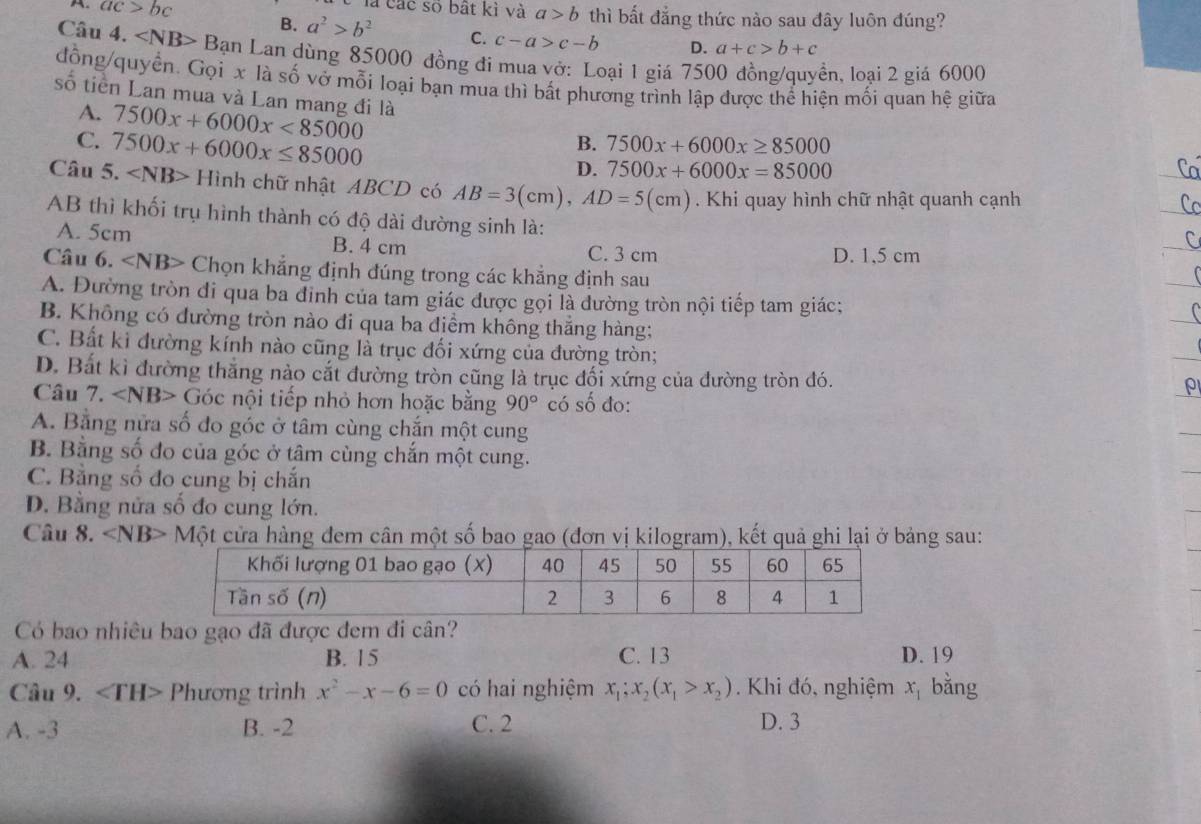 là các số bất kì và a>b thì bất đẳng thức nào sau đây luôn đúng?
A. ac>bc B. a^2>b^2 C. c-a>c-b
D. a+c>b+c
Câu 4. * Bạn Lan dùng 85000 đồng đi mua vở: Loại 1 giá 7500 đồng/quyền, loại 2 giá 6000
đồng/quyển. Gọi x là số vở mỗi loại bạn mua thì bắt phương trình lập được thể hiện mối quan hệ giữa
số tiền Lan mua và Lan mang đi là 7500x+6000x<85000</tex>
A.
C. 7500x+6000x≤ 85000
B. 7500x+6000x≥ 85000
D. 7500x+6000x=85000
Câu 5. ∠ NB>Hi nh chữ nhật ABCD có AB=3(cm),AD=5(cm). Khi quay hình chữ nhật quanh cạnh
AB thì khối trụ hình thành có độ dài đường sinh là:
A. 5cm B. 4 cm D. 1,5 cm
C. 3 cm
Câu 6. ∠ N B> Chọn khẳng định đúng trong các khẳng định sau
A. Đường tròn đi qua ba đinh của tam giác được gọi là đường tròn nội tiếp tam giác;
B. Không có đường tròn nào đi qua ba điểm không thắng hàng;
C. Bất ki đường kính nào cũng là trục đối xứng của đường tròn;
D. Bắt kì đường thăng nào cắt đường tròn cũng là trục đối xứng của đường tròn đó.
Câu 7. Góc nội tiếp nhỏ hơn hoặc bằng 90° có số đo:
A. Bằng nửa số đo góc ở tâm cùng chắn một cung
B. Bằng số đo của góc ở tâm cùng chắn một cung.
C. Bằng số đo cung bị chắn
D. Bằng nửa số đo cung lớn.
Câu 8. ∠ NB Một cửa hàng đem cân một số bao gao (đơn vị kilogram), kết quả ghi lại ở bảng sau:
Có bao nhiêu bao gạo đã được đem đi cân?
A. 24 B. 15 C. 13 D. 19
Câu 9. ∠ TH> Phương trình x^2-x-6=0 có hai nghiệm x_1;x_2(x_1>x_2). Khi đó, nghiệm x_1 bằng
A. -3 B. -2 C. 2 D. 3