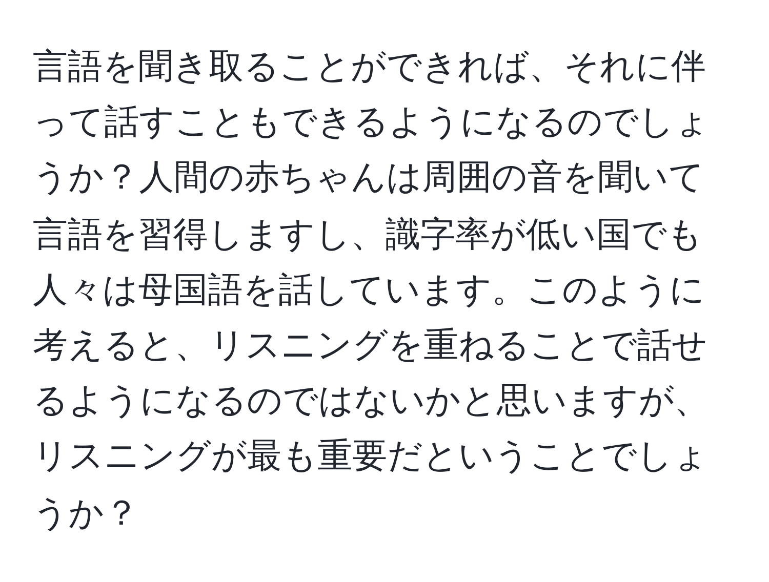 言語を聞き取ることができれば、それに伴って話すこともできるようになるのでしょうか？人間の赤ちゃんは周囲の音を聞いて言語を習得しますし、識字率が低い国でも人々は母国語を話しています。このように考えると、リスニングを重ねることで話せるようになるのではないかと思いますが、リスニングが最も重要だということでしょうか？